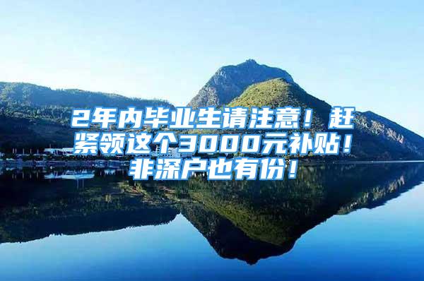 2年內(nèi)畢業(yè)生請注意！趕緊領(lǐng)這個3000元補(bǔ)貼！非深戶也有份！