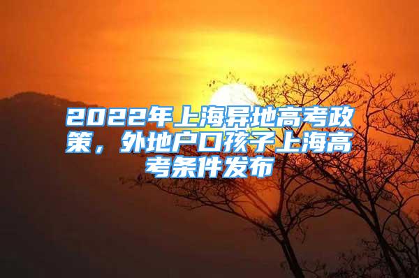 2022年上海異地高考政策，外地戶口孩子上海高考條件發(fā)布