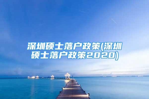 深圳碩士落戶政策(深圳碩士落戶政策2020)