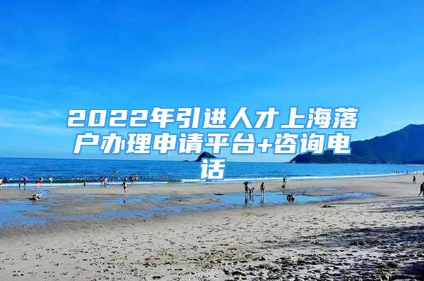 2022年引進人才上海落戶辦理申請平臺+咨詢電話