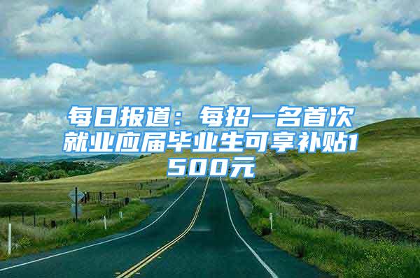 每日?qǐng)?bào)道：每招一名首次就業(yè)應(yīng)屆畢業(yè)生可享補(bǔ)貼1500元