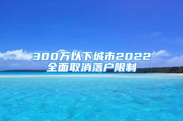 300萬以下城市2022全面取消落戶限制