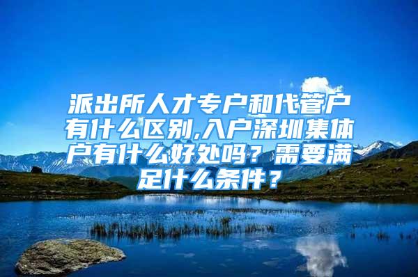 派出所人才專戶和代管戶有什么區(qū)別,入戶深圳集體戶有什么好處嗎？需要滿足什么條件？