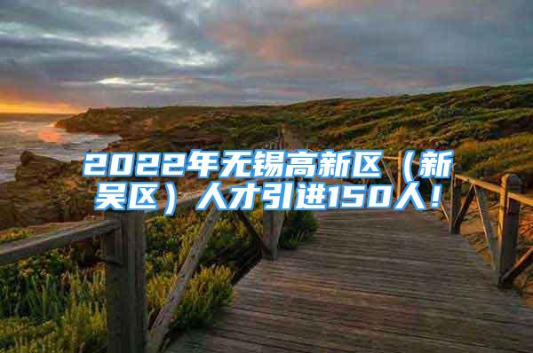 2022年無(wú)錫高新區(qū)（新吳區(qū)）人才引進(jìn)150人！