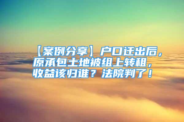 【案例分享】戶口遷出后，原承包土地被組上轉租，收益該歸誰？法院判了！