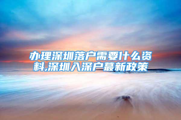 辦理深圳落戶需要什么資料,深圳入深戶蕞新政策