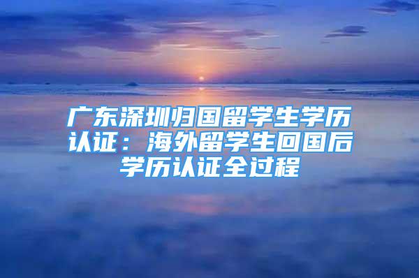 廣東深圳歸國留學(xué)生學(xué)歷認(rèn)證：海外留學(xué)生回國后學(xué)歷認(rèn)證全過程