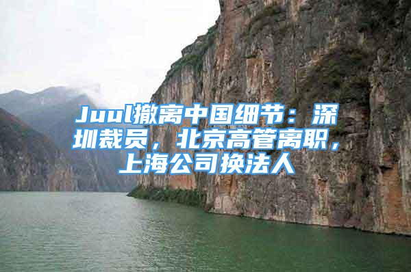 Juul撤離中國細節(jié)：深圳裁員，北京高管離職，上海公司換法人