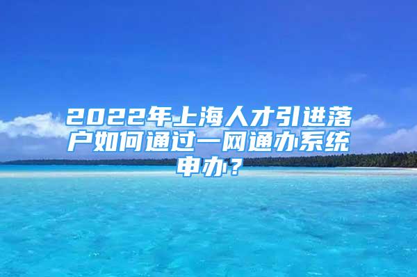 2022年上海人才引進(jìn)落戶如何通過(guò)一網(wǎng)通辦系統(tǒng)申辦？