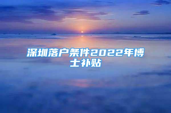 深圳落戶條件2022年博士補貼