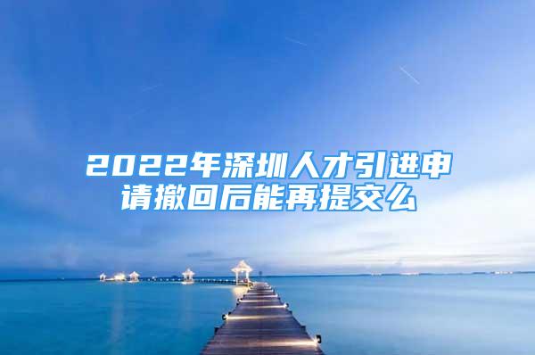 2022年深圳人才引進(jìn)申請撤回后能再提交么