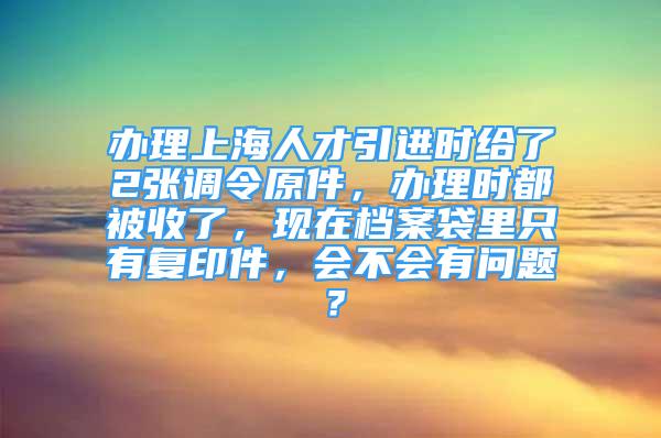 辦理上海人才引進(jìn)時給了2張調(diào)令原件，辦理時都被收了，現(xiàn)在檔案袋里只有復(fù)印件，會不會有問題？