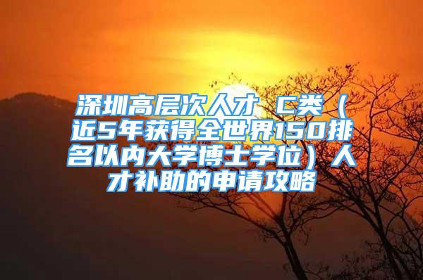 深圳高層次人才 C類(lèi)（近5年獲得全世界150排名以?xún)?nèi)大學(xué)博士學(xué)位）人才補(bǔ)助的申請(qǐng)攻略