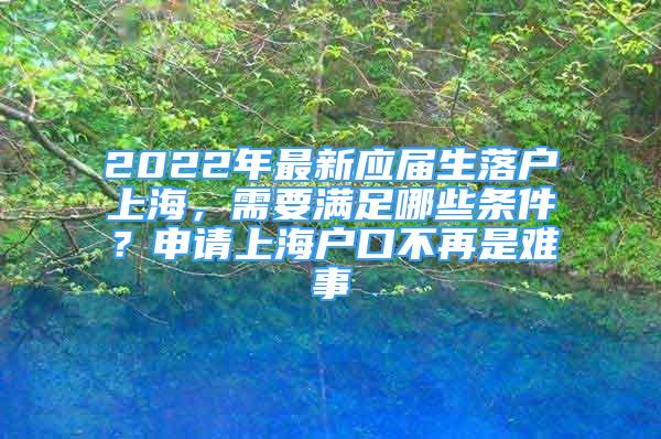 2022年最新應(yīng)屆生落戶上海，需要滿足哪些條件？申請上海戶口不再是難事