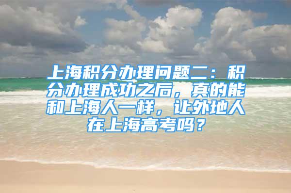 上海積分辦理問(wèn)題二：積分辦理成功之后，真的能和上海人一樣，讓外地人在上海高考嗎？