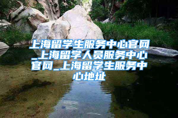 上海留學(xué)生服務(wù)中心官網(wǎng)_上海留學(xué)人員服務(wù)中心官網(wǎng)_上海留學(xué)生服務(wù)中心地址