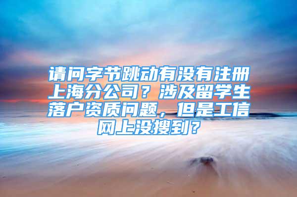 請問字節(jié)跳動有沒有注冊上海分公司？涉及留學生落戶資質問題，但是工信網(wǎng)上沒搜到？