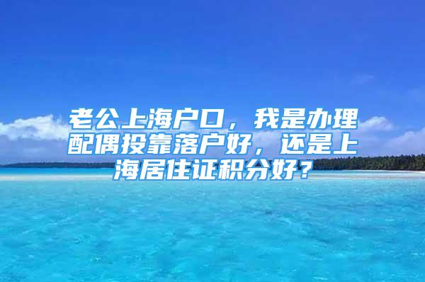 老公上海戶口，我是辦理配偶投靠落戶好，還是上海居住證積分好？