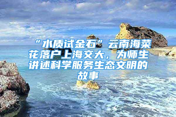 “水質(zhì)試金石”云南海菜花落戶上海交大，為師生講述科學(xué)服務(wù)生態(tài)文明的故事