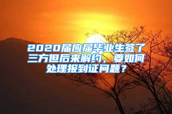 2020屆應(yīng)屆畢業(yè)生簽了三方但后來解約，要如何處理報到證問題？