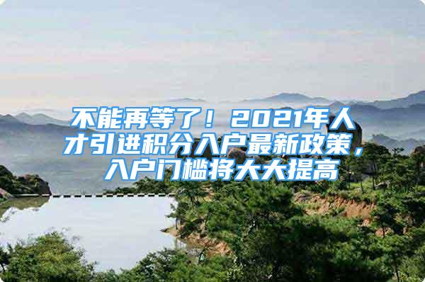 不能再等了！2021年人才引進(jìn)積分入戶最新政策， 入戶門(mén)檻將大大提高