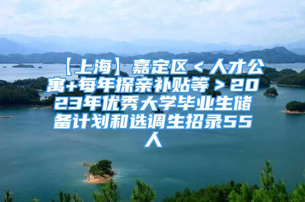 【上海】嘉定區(qū)＜人才公寓+每年探親補貼等＞2023年優(yōu)秀大學畢業(yè)生儲備計劃和選調(diào)生招錄55人