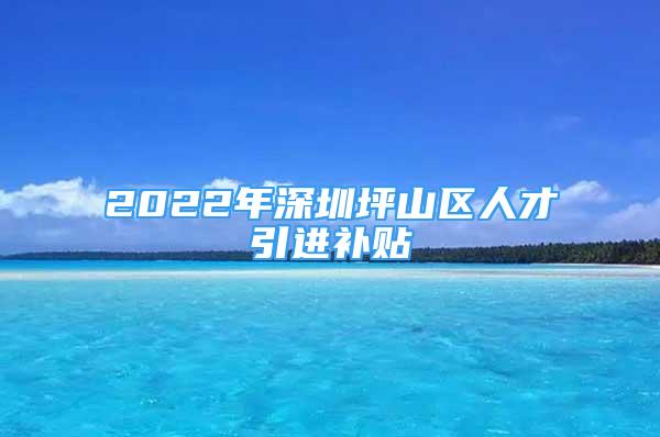 2022年深圳坪山區(qū)人才引進補貼