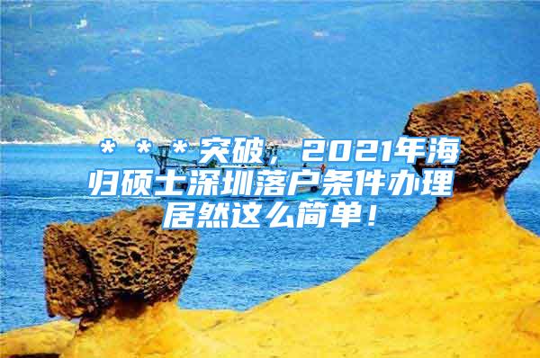 ＊＊＊突破，2021年海歸碩士深圳落戶條件辦理居然這么簡單！