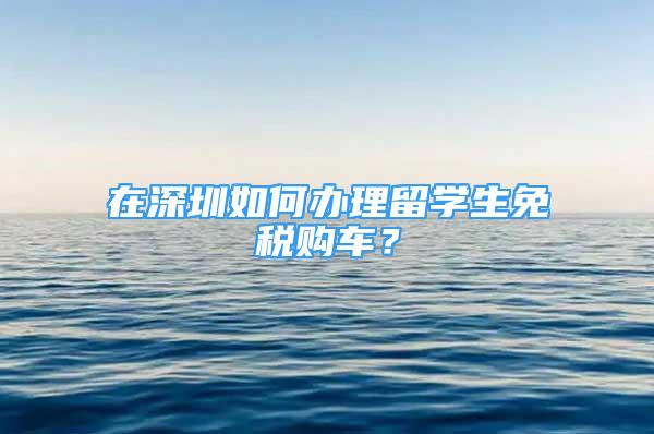 在深圳如何辦理留學生免稅購車？