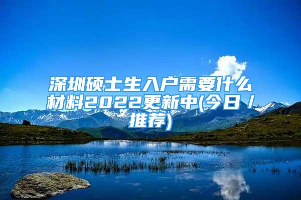 深圳碩士生入戶(hù)需要什么材料2022更新中(今日／推薦)