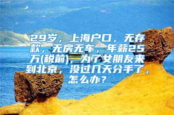 29歲，上海戶口，無存款，無房無車，年薪25萬(稅前)，為了女朋友來到北京，沒過幾天分手了，怎么辦？