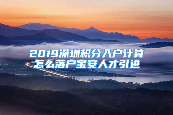 2019深圳積分入戶計(jì)算怎么落戶寶安人才引進(jìn)