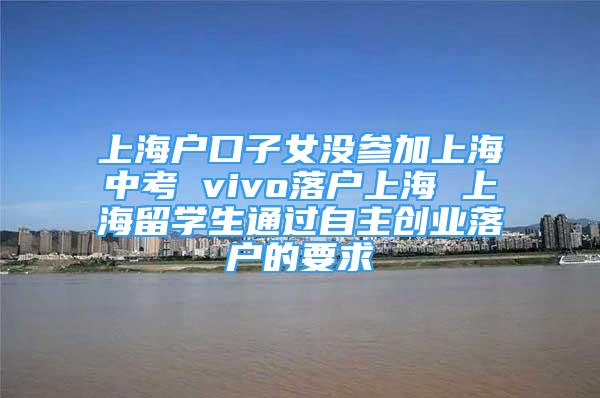 上海戶口子女沒(méi)參加上海中考 vivo落戶上海 上海留學(xué)生通過(guò)自主創(chuàng)業(yè)落戶的要求