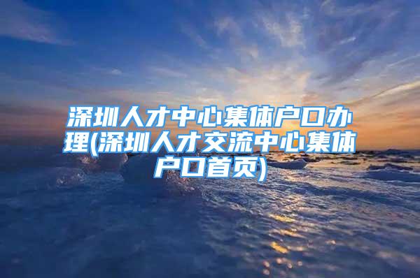 深圳人才中心集體戶口辦理(深圳人才交流中心集體戶口首頁(yè))