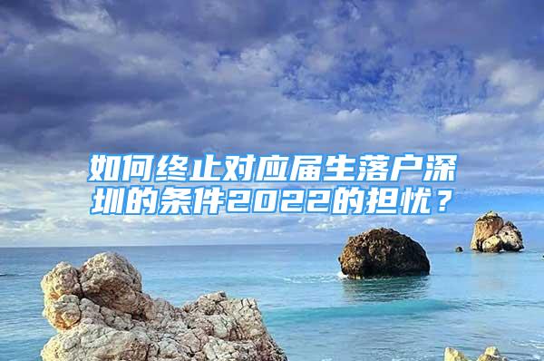 如何終止對(duì)應(yīng)屆生落戶深圳的條件2022的擔(dān)憂？