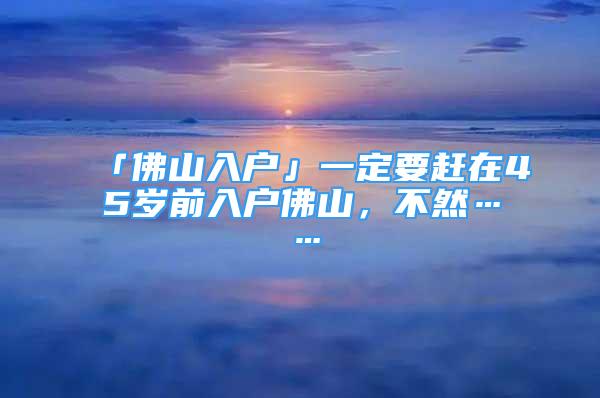 「佛山入戶」一定要趕在45歲前入戶佛山，不然……