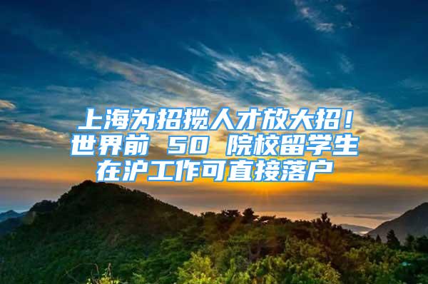 上海為招攬人才放大招！世界前 50 院校留學(xué)生在滬工作可直接落戶