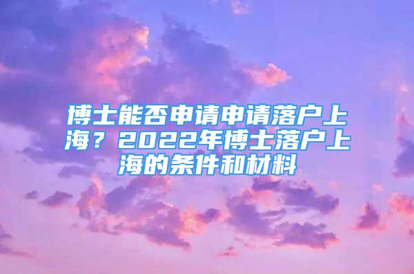 博士能否申請申請落戶上海？2022年博士落戶上海的條件和材料