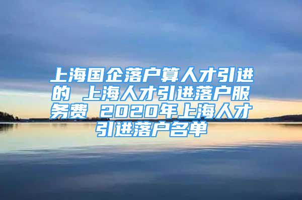 上海國企落戶算人才引進的 上海人才引進落戶服務(wù)費 2020年上海人才引進落戶名單