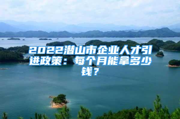 2022潛山市企業(yè)人才引進(jìn)政策：每個(gè)月能拿多少錢？