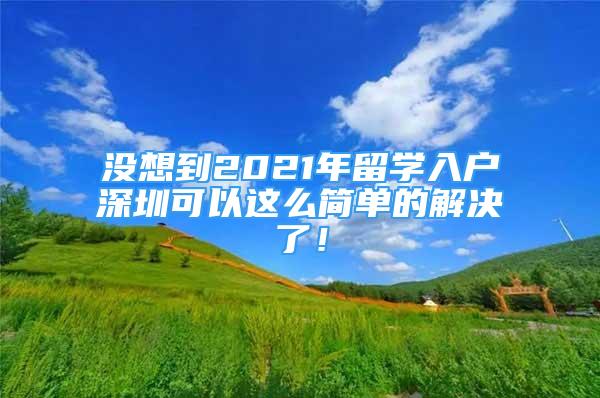 沒想到2021年留學(xué)入戶深圳可以這么簡單的解決了！