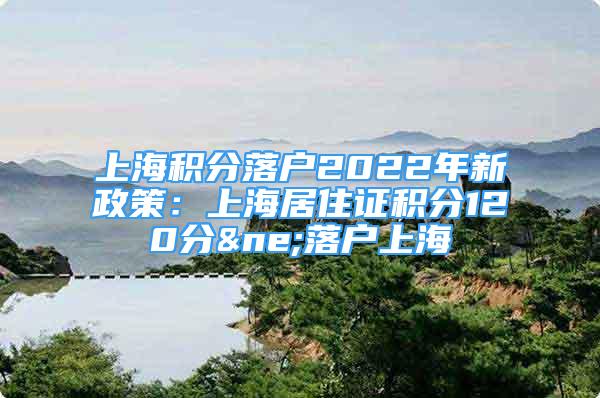 上海積分落戶2022年新政策：上海居住證積分120分≠落戶上海