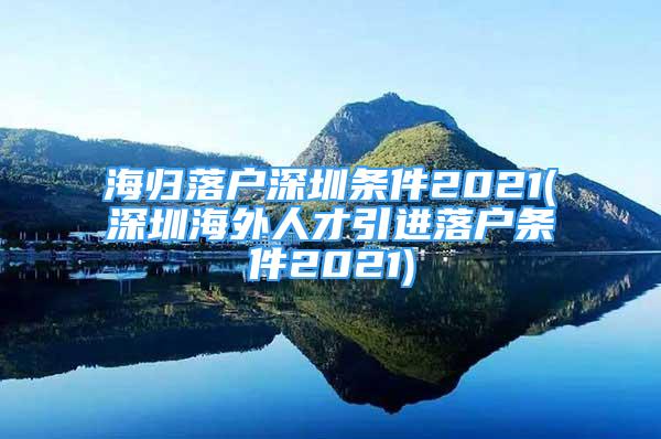 海歸落戶深圳條件2021(深圳海外人才引進(jìn)落戶條件2021)