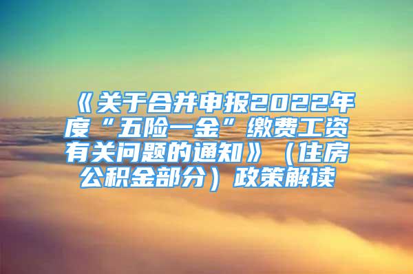 《關(guān)于合并申報(bào)2022年度“五險(xiǎn)一金”繳費(fèi)工資有關(guān)問題的通知》（住房公積金部分）政策解讀