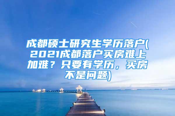 成都碩士研究生學(xué)歷落戶(2021成都落戶買(mǎi)房難上加難？只要有學(xué)歷，買(mǎi)房不是問(wèn)題)