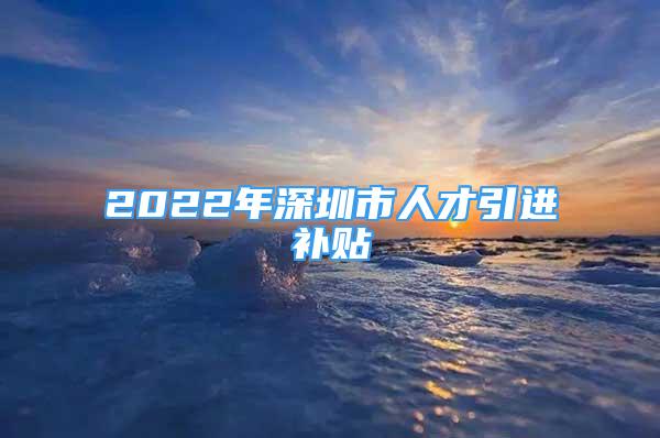 2022年深圳市人才引進(jìn)補(bǔ)貼