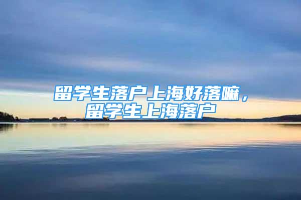 留學(xué)生落戶上海好落嘛，留學(xué)生上海落戶