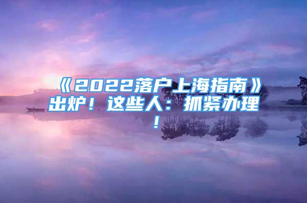 《2022落戶上海指南》出爐！這些人：抓緊辦理！