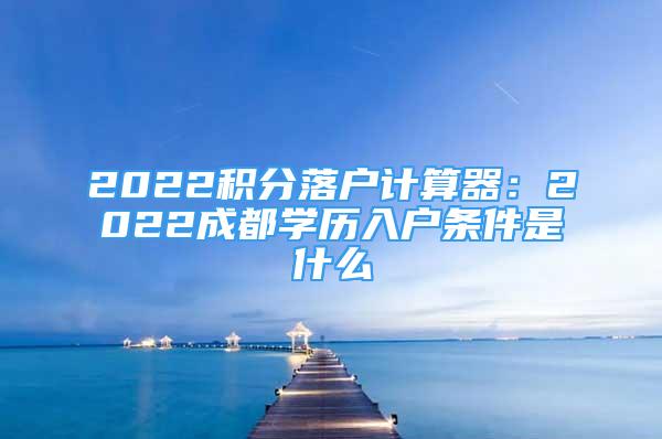 2022積分落戶計算器：2022成都學歷入戶條件是什么