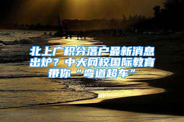 北上廣積分落戶最新消息出爐？中大網(wǎng)校國(guó)際教育帶你“彎道超車”